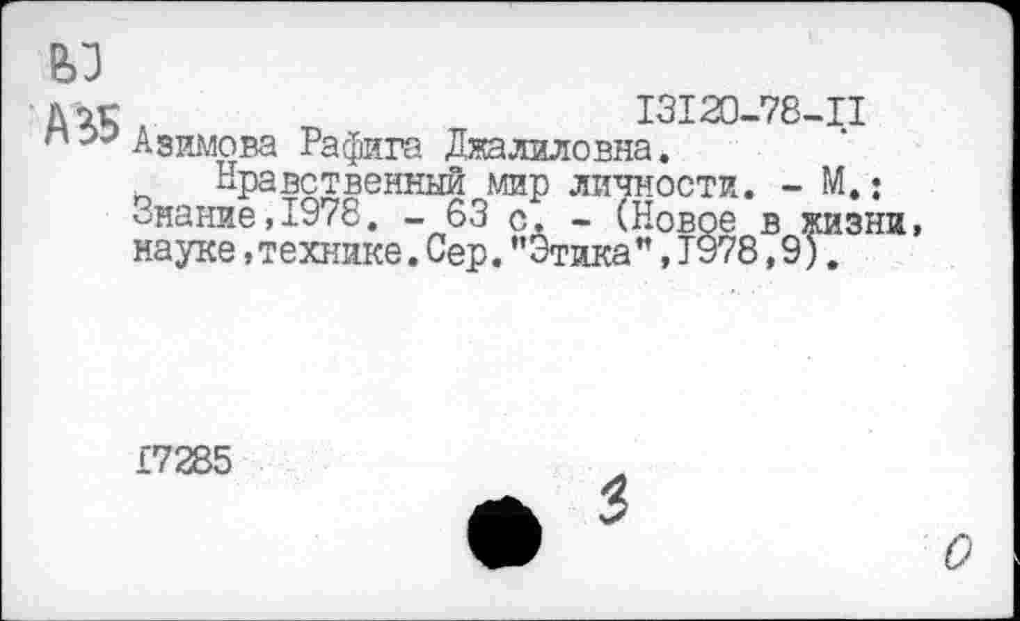 ﻿вз
Дэг	I3I20-78-II
пАзимова Рафига Дяалиловна.
_ Нравственный мир личности. - М.: Знание,1978. - 63 с. - (Новое в жизни, науке »технике. Сер. ’’Этика", Т978,9).
£7285
О